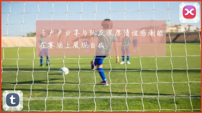 卡卢卢分享与队友深厚情谊感谢能在赛场上展现自我