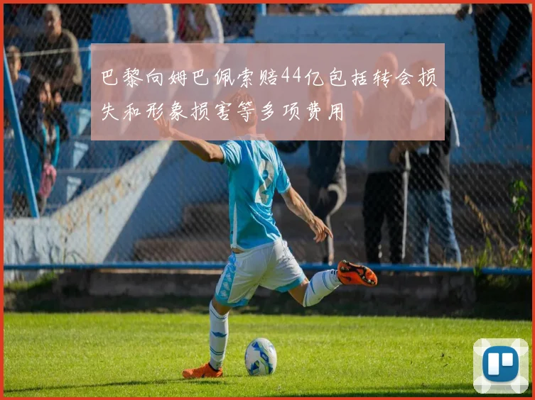 巴黎向姆巴佩索赔44亿包括转会损失和形象损害等多项费用