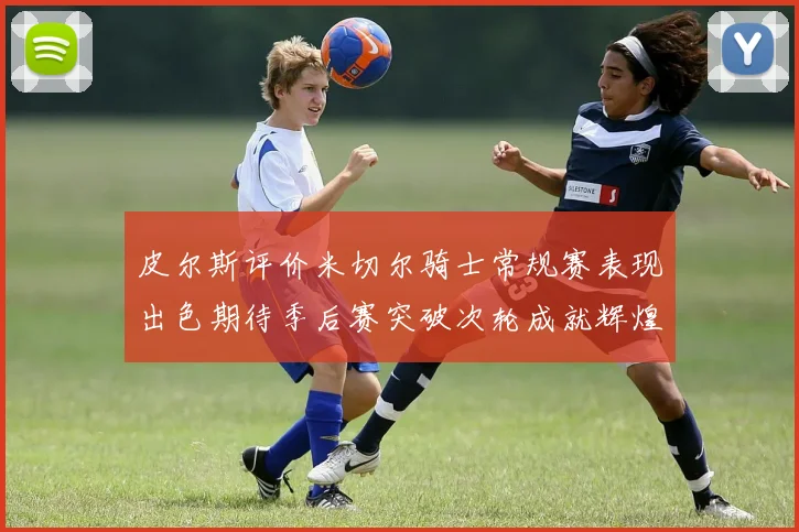 皮尔斯评价米切尔骑士常规赛表现出色期待季后赛突破次轮成就辉煌