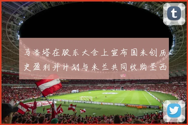 马洛塔在股东大会上宣布国米创历史盈利并计划与米兰共同收购圣西罗