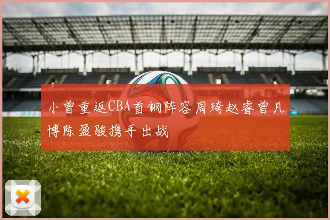 小曾重返CBA首钢阵容周琦赵睿曾凡博陈盈骏携手出战