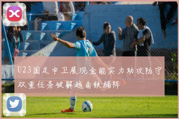 U23国足中卫展现全能实力助攻防守双重任务破解越南铁桶阵