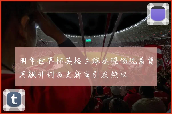 明年世界杯英格兰球迷现场观看费用飙升创历史新高引发热议