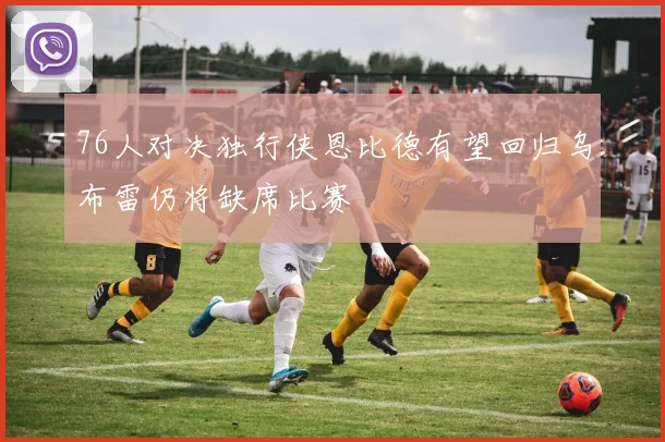 76人对决独行侠恩比德有望回归乌布雷仍将缺席比赛