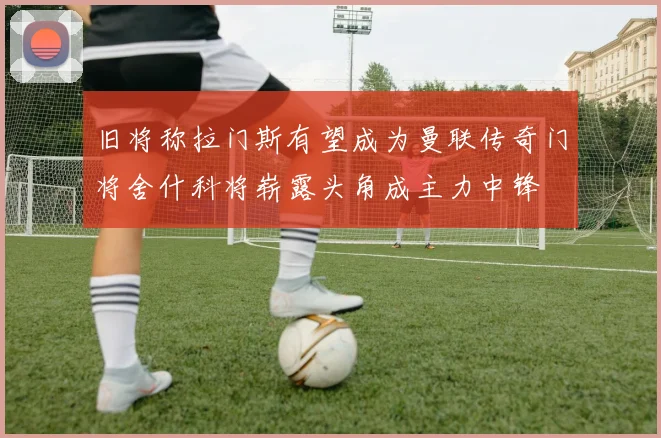 旧将称拉门斯有望成为曼联传奇门将舍什科将崭露头角成主力中锋