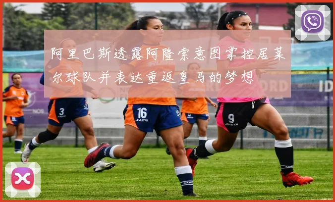 阿里巴斯透露阿隆索意图掌控居莱尔球队并表达重返皇马的梦想