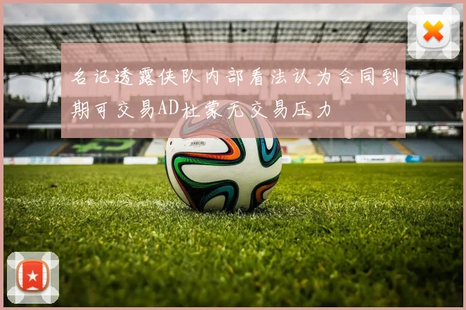 名记透露侠队内部看法认为合同到期可交易AD杜蒙无交易压力
