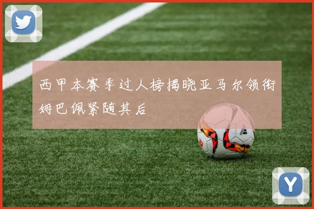 西甲本赛季过人榜揭晓亚马尔领衔姆巴佩紧随其后