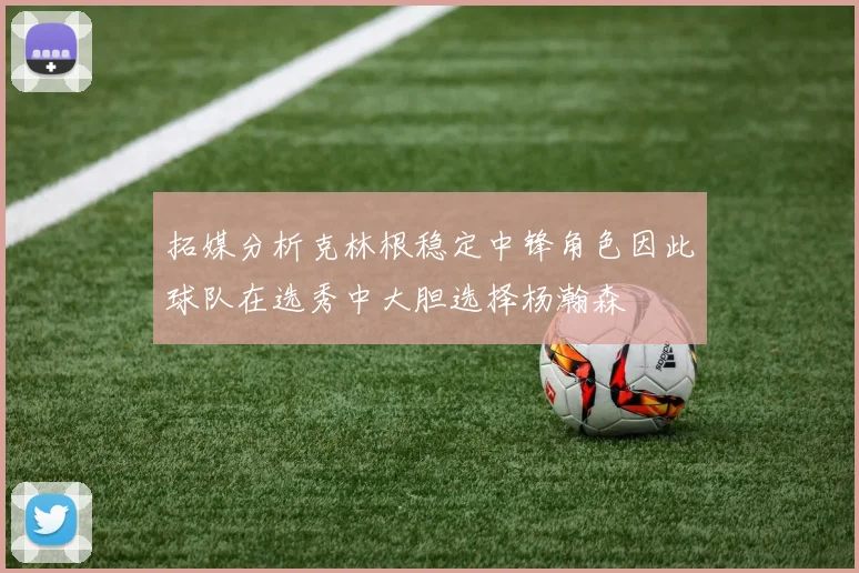 拓媒分析克林根稳定中锋角色因此球队在选秀中大胆选择杨瀚森