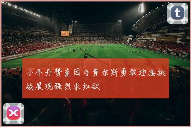 小乔丹赞奎因与费尔斯勇敢迎接挑战展现强烈求知欲
