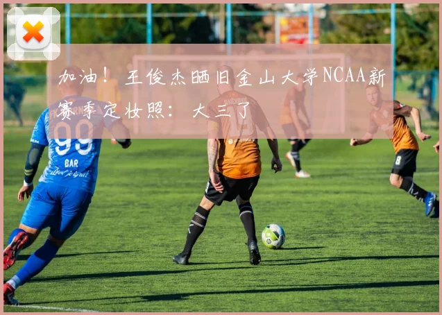 加油！王俊杰晒旧金山大学NCAA新赛季定妆照：大三了