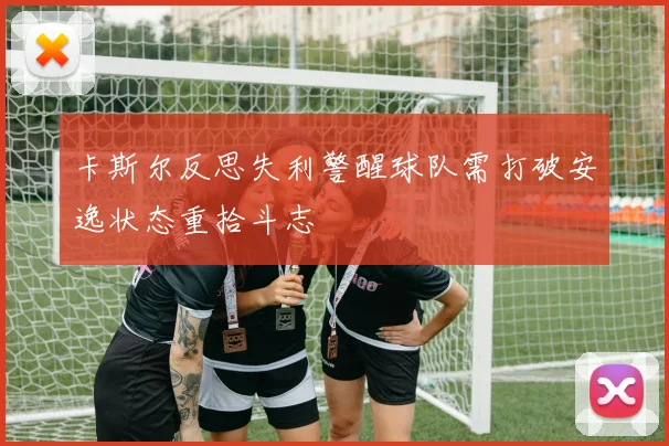 卡斯尔反思失利警醒球队需打破安逸状态重拾斗志