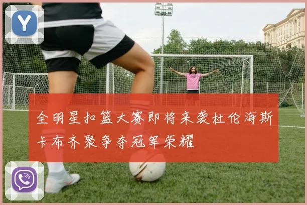 全明星扣篮大赛即将来袭杜伦海斯卡布齐聚争夺冠军荣耀