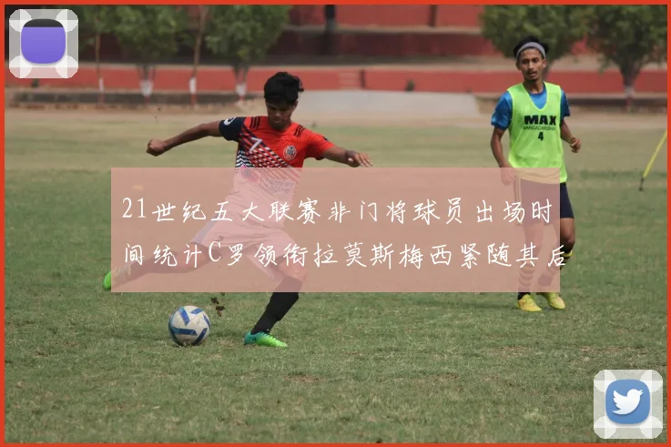 21世纪五大联赛非门将球员出场时间统计C罗领衔拉莫斯梅西紧随其后