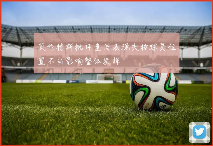 莫伦特斯批评皇马表现失控球员位置不当影响整体发挥