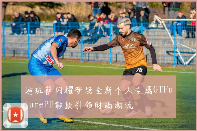 迪班萨闪耀登场全新个人专属GTFuturePE鞋款引领时尚潮流