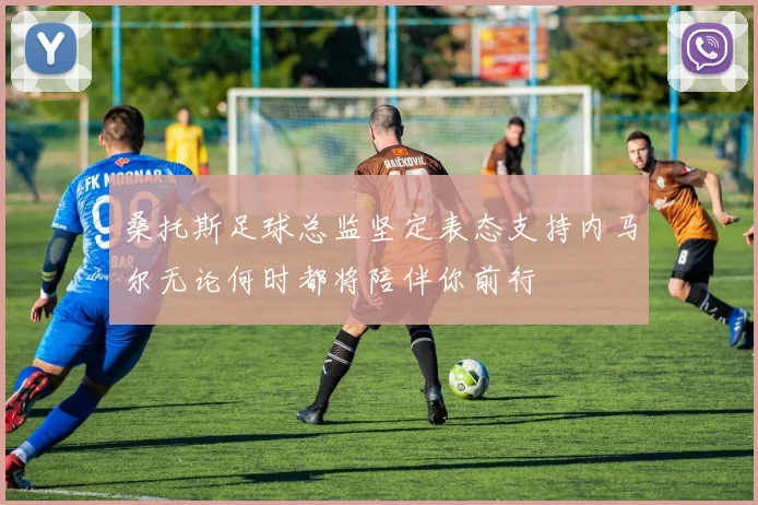 桑托斯足球总监坚定表态支持内马尔无论何时都将陪伴你前行
