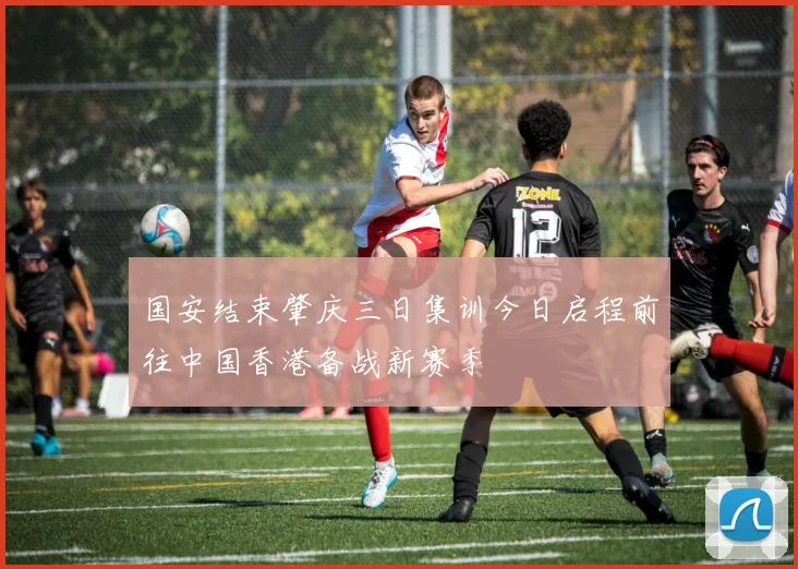 国安结束肇庆三日集训今日启程前往中国香港备战新赛季