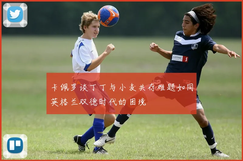 卡佩罗谈丁丁与小麦共存难题如同英格兰双德时代的困境