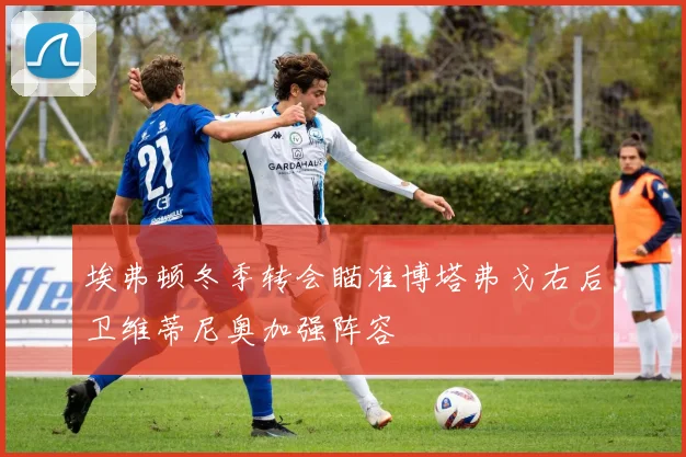 埃弗顿冬季转会瞄准博塔弗戈右后卫维蒂尼奥加强阵容