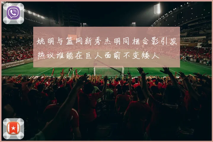 姚明与篮网新秀杰明同框合影引发热议谁能在巨人面前不变矮人