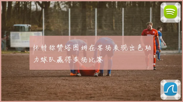 怀特称赞塔图姆在客场表现出色助力球队赢得多场比赛