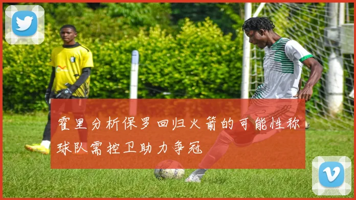 霍里分析保罗回归火箭的可能性称球队需控卫助力争冠