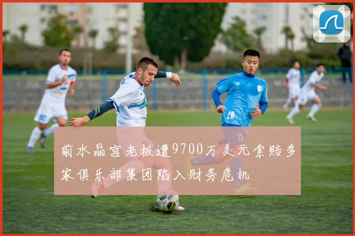 前水晶宫老板遭9700万美元索赔多家俱乐部集团陷入财务危机