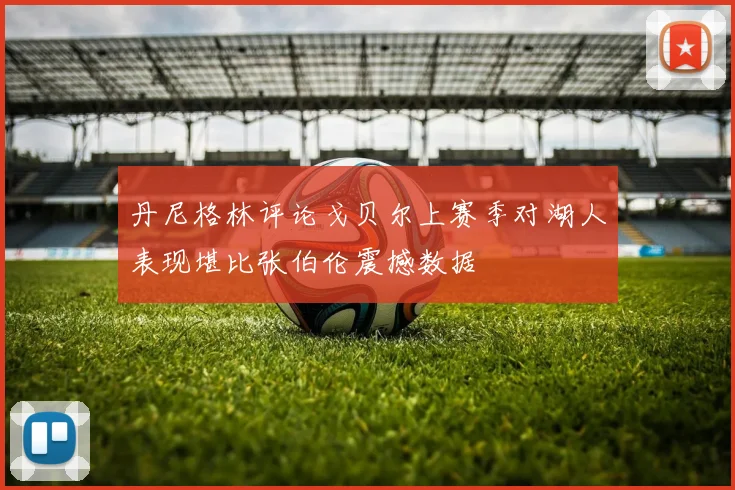 丹尼格林评论戈贝尔上赛季对湖人表现堪比张伯伦震撼数据