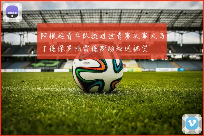 阿根廷青年队挺进世青赛决赛大马丁德保罗帕雷德斯纷纷送祝贺