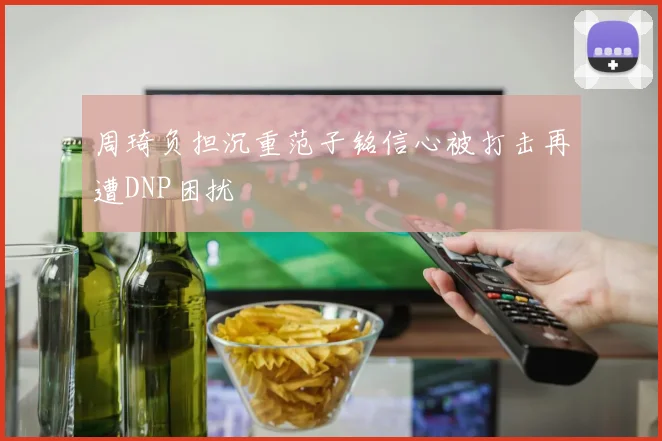 周琦负担沉重范子铭信心被打击再遭DNP困扰