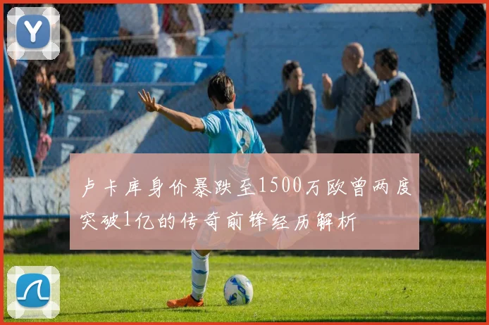 卢卡库身价暴跌至1500万欧曾两度突破1亿的传奇前锋经历解析