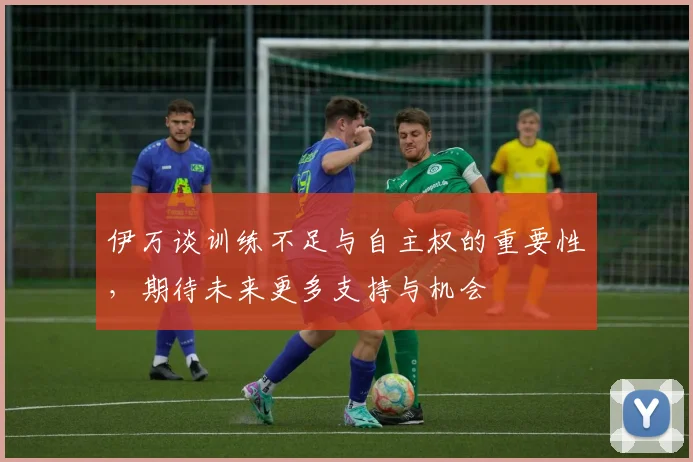 伊万谈训练不足与自主权的重要性，期待未来更多支持与机会