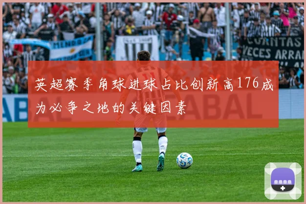 英超赛季角球进球占比创新高176成为必争之地的关键因素